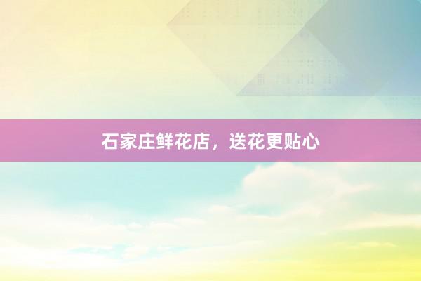石家庄鲜花店，送花更贴心