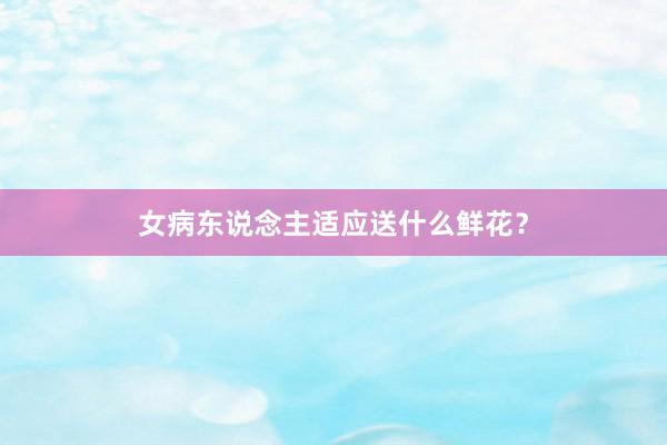 女病东说念主适应送什么鲜花?